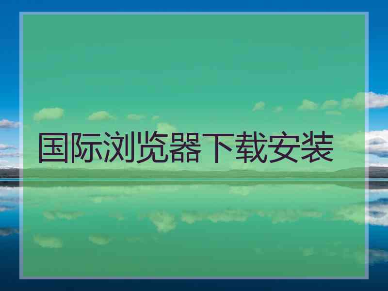 国际浏览器下载安装
