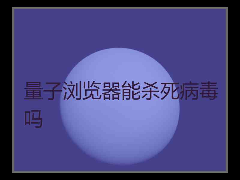 量子浏览器能杀死病毒吗