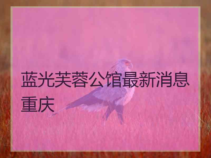 蓝光芙蓉公馆最新消息重庆
