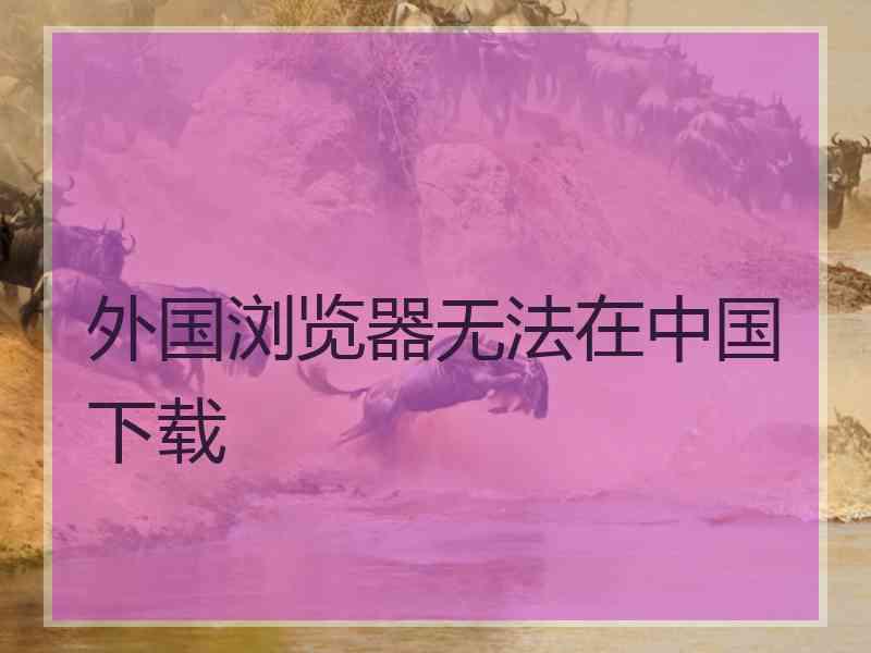 外国浏览器无法在中国下载